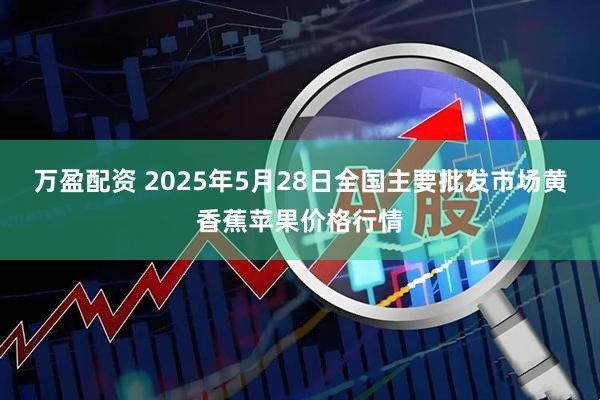 万盈配资 2025年5月28日全国主要批发市场黄香蕉苹果价格行情