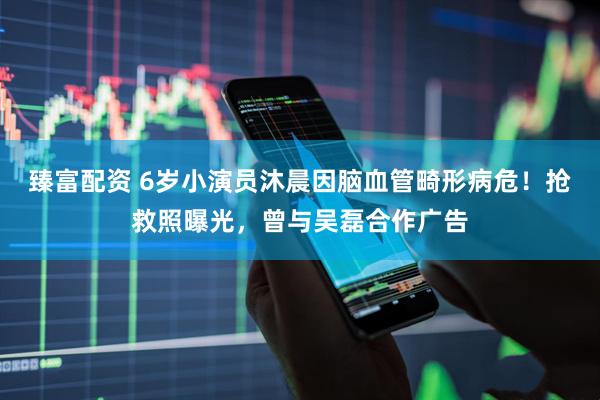 臻富配资 6岁小演员沐晨因脑血管畸形病危！抢救照曝光，曾与吴磊合作广告