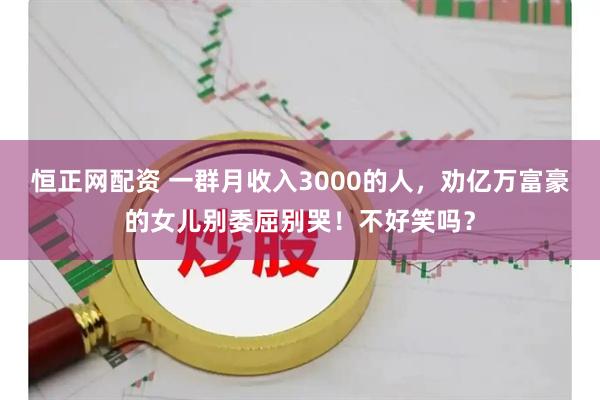 恒正网配资 一群月收入3000的人，劝亿万富豪的女儿别委屈别哭！不好笑吗？