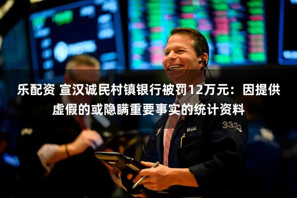 乐配资 宣汉诚民村镇银行被罚12万元：因提供虚假的或隐瞒重要事实的统计资料