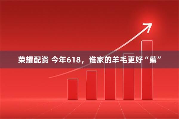荣耀配资 今年618，谁家的羊毛更好“薅”