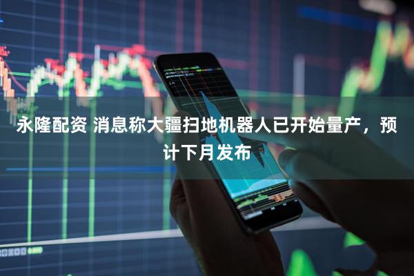 永隆配资 消息称大疆扫地机器人已开始量产，预计下月发布