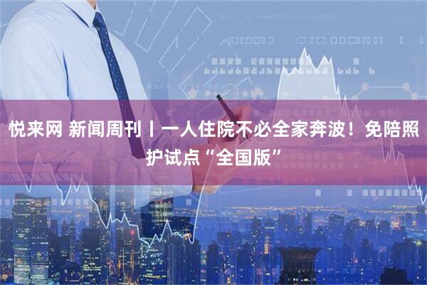 悦来网 新闻周刊丨一人住院不必全家奔波！免陪照护试点“全国版”