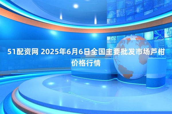 51配资网 2025年6月6日全国主要批发市场芦柑价格行情