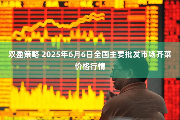 双盈策略 2025年6月6日全国主要批发市场芥菜价格行情