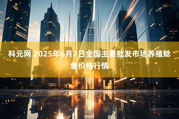 科元网 2025年6月7日全国主要批发市场养殖鲶鱼价格行情