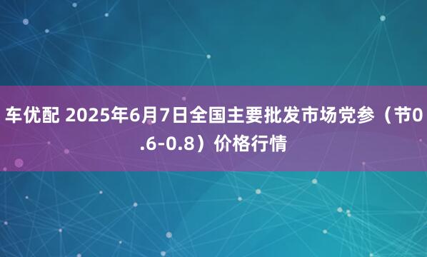 车优配 2025年6月7日全国主要批发市场党参（节0.6-0.8）价格行情