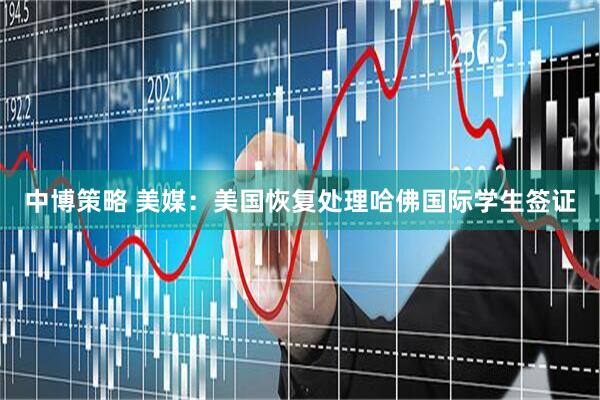 中博策略 美媒：美国恢复处理哈佛国际学生签证