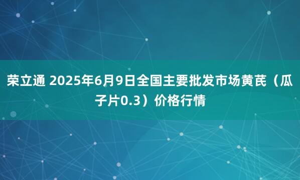 荣立通 2025年6月9日全国主要批发市场黄芪（瓜子片0.3）价格行情