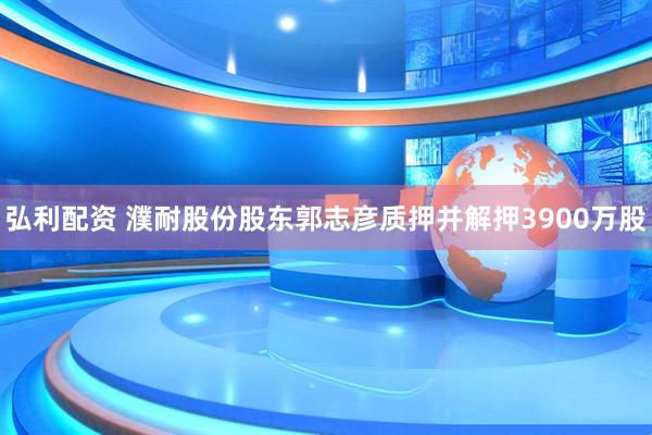 弘利配资 濮耐股份股东郭志彦质押并解押3900万股