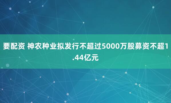 要配资 神农种业拟发行不超过5000万股募资不超1.44亿元