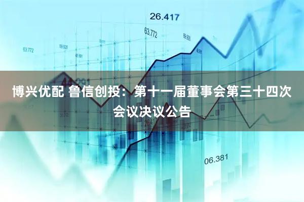 博兴优配 鲁信创投：第十一届董事会第三十四次会议决议公告