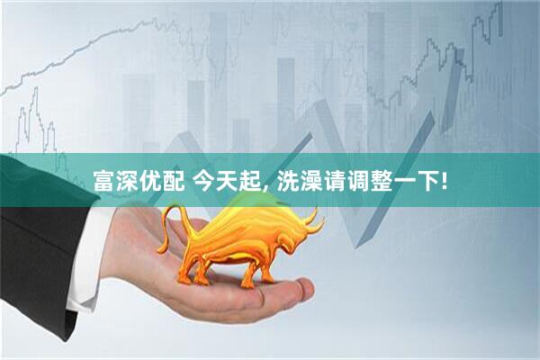 富深优配 今天起, 洗澡请调整一下!