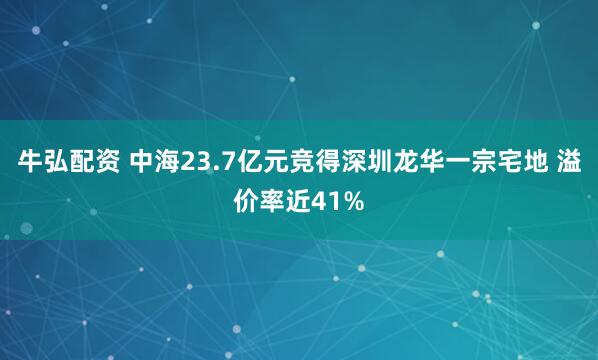 牛弘配资 中海23.7亿元竞得深圳龙华一宗宅地 溢价率近41%