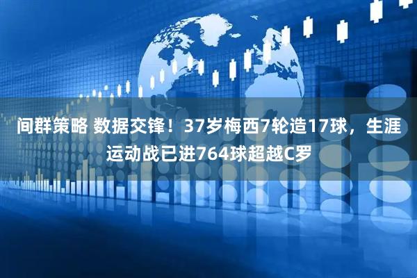 间群策略 数据交锋！37岁梅西7轮造17球，生涯运动战已进764球超越C罗