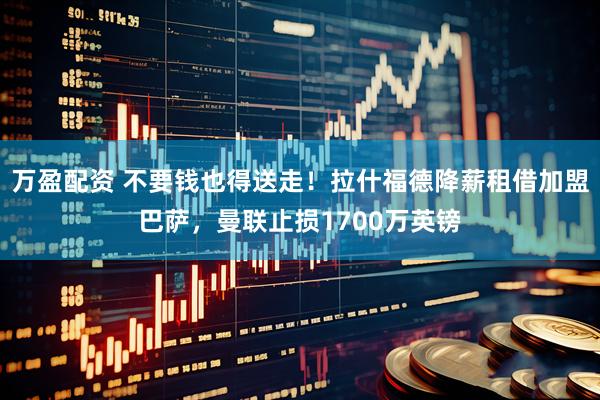 万盈配资 不要钱也得送走！拉什福德降薪租借加盟巴萨，曼联止损1700万英镑