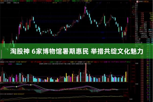 淘股神 6家博物馆暑期惠民 举措共绽文化魅力