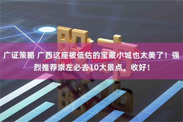 广证策略 广西这座被低估的宝藏小城也太美了！强烈推荐崇左必去10大景点，收好！