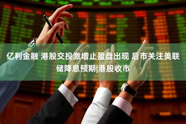 亿利金融 港股交投激增止盈盘出现 后市关注美联储降息预期|港股收市