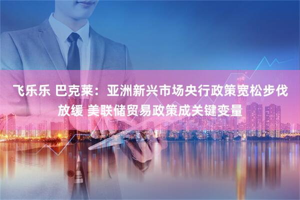飞乐乐 巴克莱：亚洲新兴市场央行政策宽松步伐放缓 美联储贸易政策成关键变量