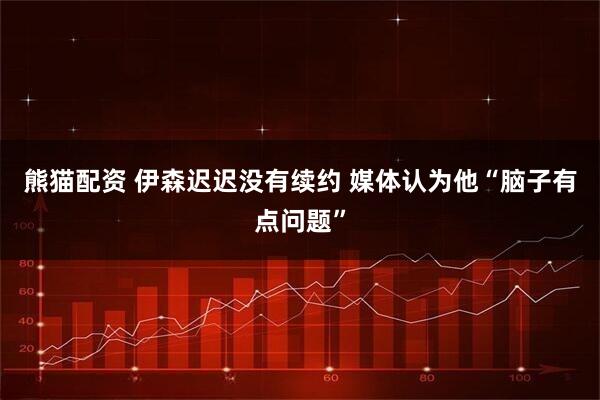熊猫配资 伊森迟迟没有续约 媒体认为他“脑子有点问题”