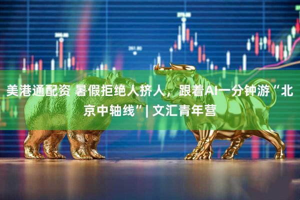 美港通配资 暑假拒绝人挤人，跟着AI一分钟游“北京中轴线”| 文汇青年营