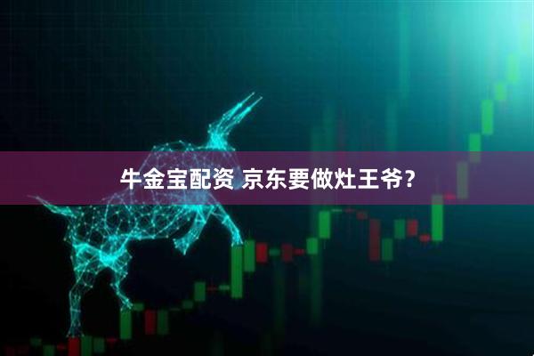 牛金宝配资 京东要做灶王爷？
