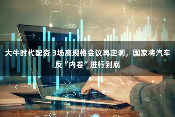 大牛时代配资 3场高规格会议再定调，国家将汽车反“内卷”进行到底