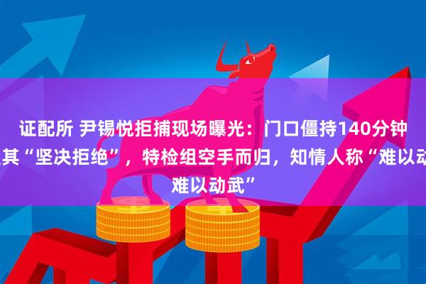 证配所 尹锡悦拒捕现场曝光：门口僵持140分钟，遭其“坚决拒绝”，特检组空手而归，知情人称“难以动武”