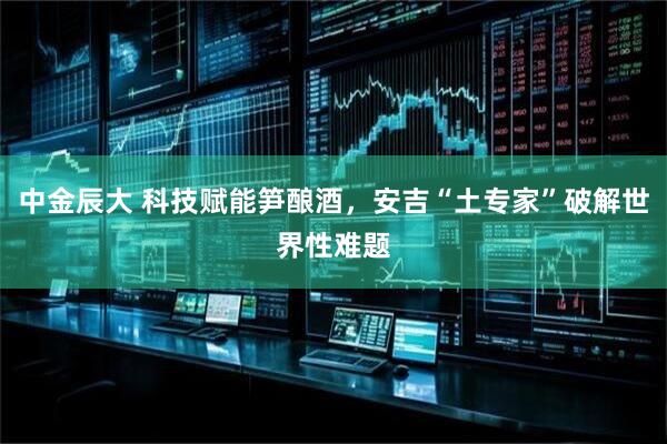 中金辰大 科技赋能笋酿酒，安吉“土专家”破解世界性难题