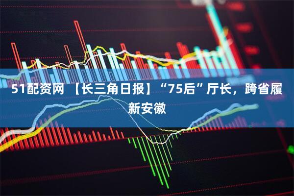 51配资网 【长三角日报】“75后”厅长，跨省履新安徽