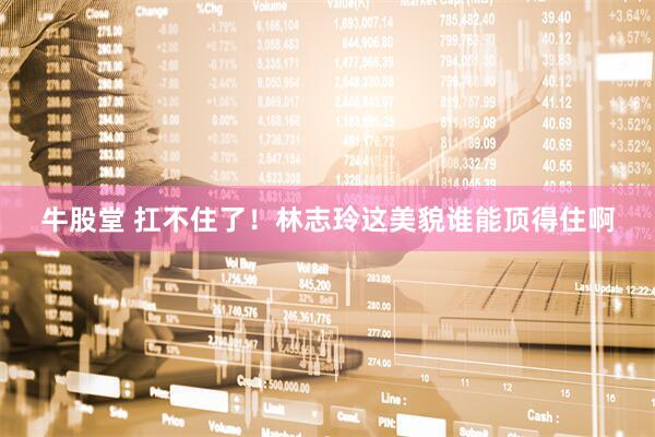 牛股堂 扛不住了！林志玲这美貌谁能顶得住啊