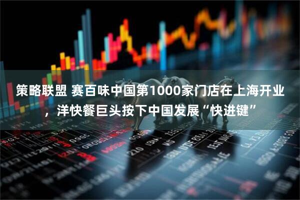 策略联盟 赛百味中国第1000家门店在上海开业，洋快餐巨头按下中国发展“快进键”