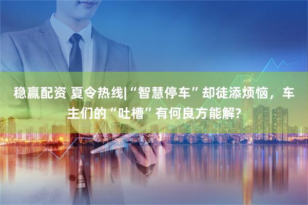 稳赢配资 夏令热线|“智慧停车”却徒添烦恼，车主们的“吐槽”有何良方能解?