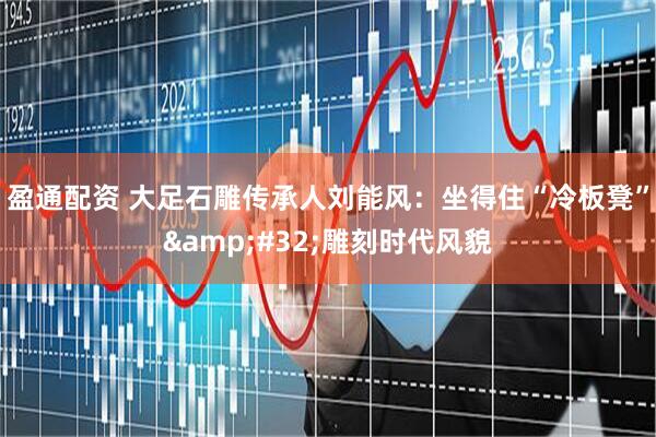 盈通配资 大足石雕传承人刘能风：坐得住“冷板凳”&#32;雕刻时代风貌