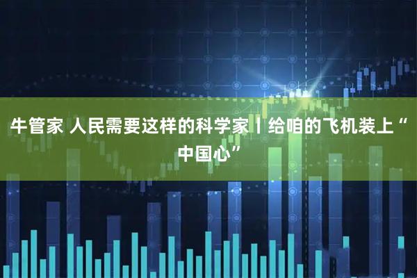 牛管家 人民需要这样的科学家丨给咱的飞机装上“中国心”