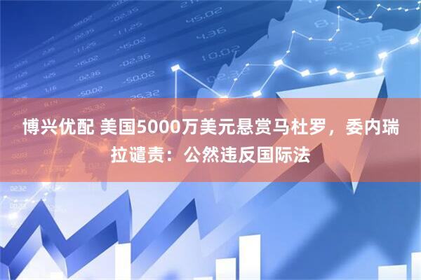 博兴优配 美国5000万美元悬赏马杜罗，委内瑞拉谴责：公然违反国际法