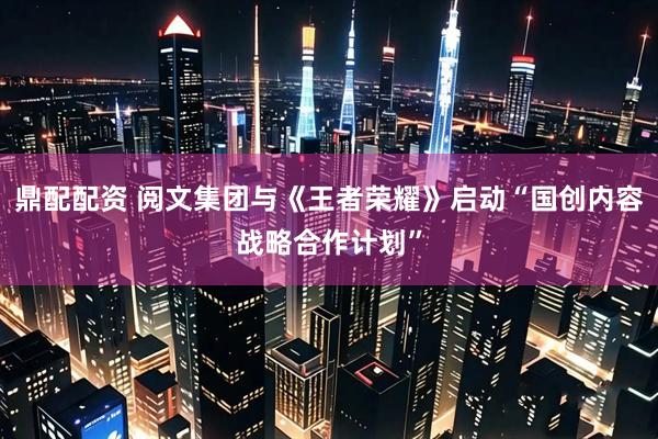 鼎配配资 阅文集团与《王者荣耀》启动“国创内容战略合作计划”