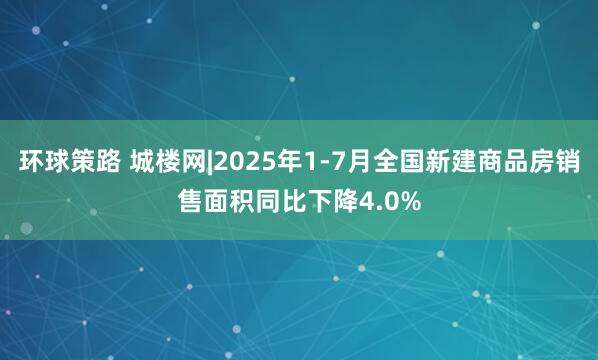 环球策路 城楼网|2025年1-7月全国新建商品房销售面积同比下降4.0%