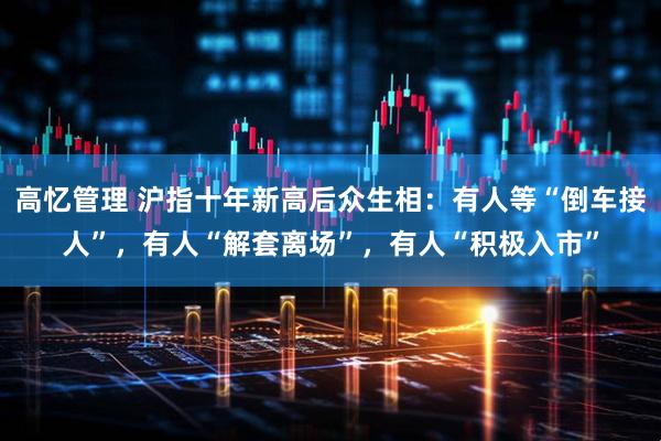 高忆管理 沪指十年新高后众生相：有人等“倒车接人”，有人“解套离场”，有人“积极入市”