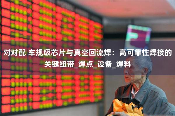 对对配 车规级芯片与真空回流焊：高可靠性焊接的关键纽带_焊点_设备_焊料