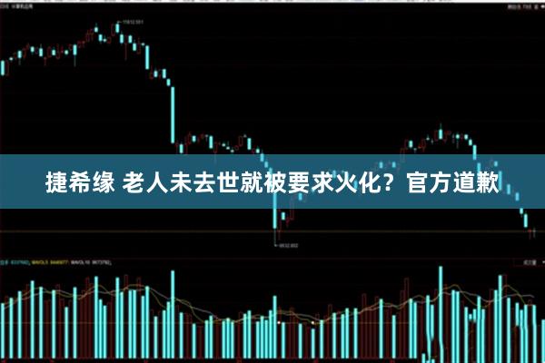 捷希缘 老人未去世就被要求火化？官方道歉