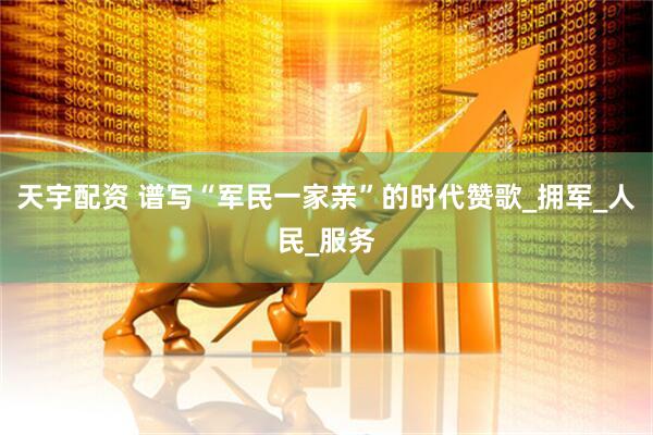 天宇配资 谱写“军民一家亲”的时代赞歌_拥军_人民_服务