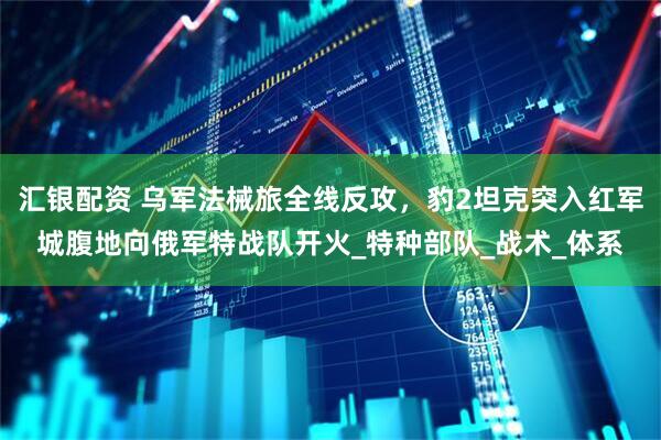 汇银配资 乌军法械旅全线反攻，豹2坦克突入红军城腹地向俄军特战队开火_特种部队_战术_体系