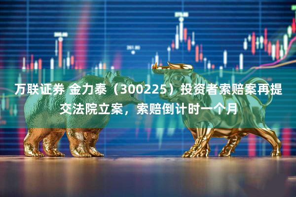 万联证券 金力泰（300225）投资者索赔案再提交法院立案，索赔倒计时一个月