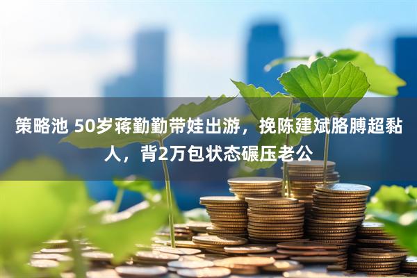 策略池 50岁蒋勤勤带娃出游，挽陈建斌胳膊超黏人，背2万包状态碾压老公