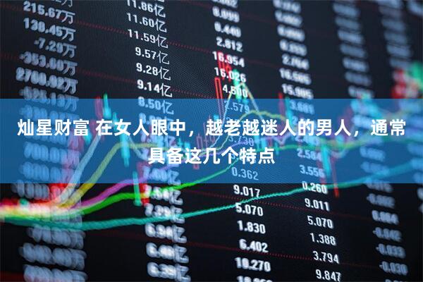 灿星财富 在女人眼中，越老越迷人的男人，通常具备这几个特点