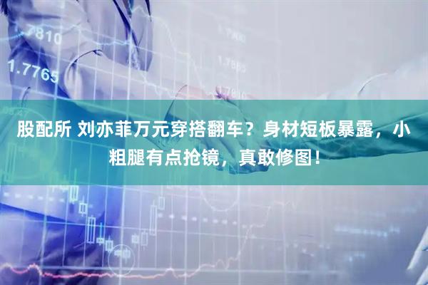 股配所 刘亦菲万元穿搭翻车？身材短板暴露，小粗腿有点抢镜，真敢修图！