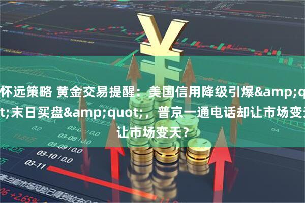 怀远策略 黄金交易提醒：美国信用降级引爆&quot;末日买盘&quot;，普京一通电话却让市场变天？
