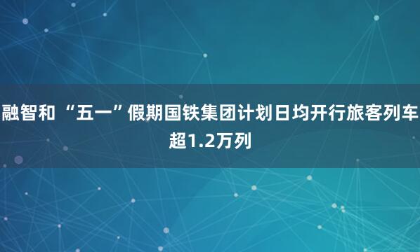 融智和 “五一”假期国铁集团计划日均开行旅客列车超1.2万列